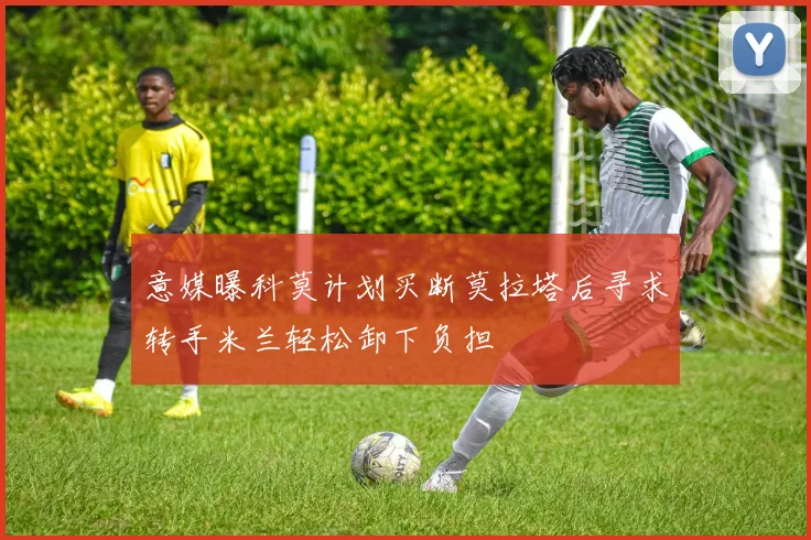 意媒曝科莫计划买断莫拉塔后寻求转手米兰轻松卸下负担
