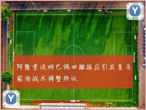 阿隆索谈姆巴佩回撤接应引发皇马前场战术调整热议