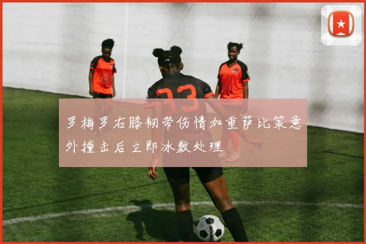 罗梅罗右膝韧带伤情加重萨比策意外撞击后立即冰敷处理