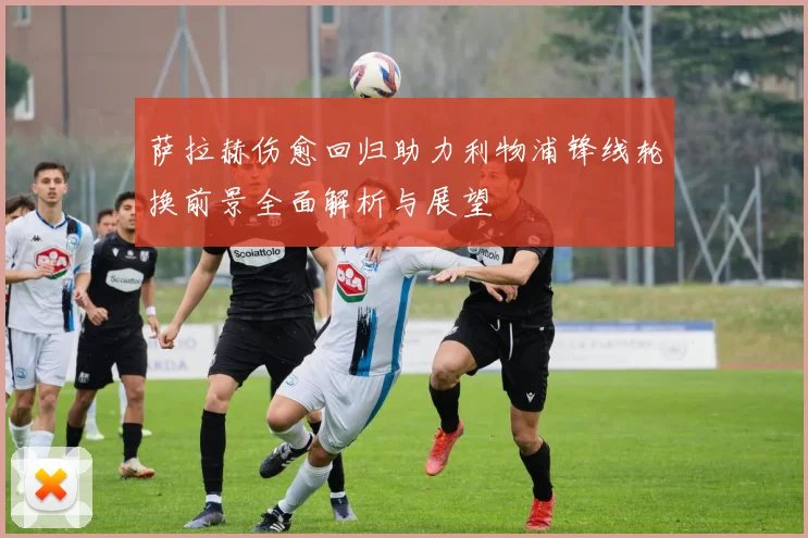 萨拉赫伤愈回归助力利物浦锋线轮换前景全面解析与展望