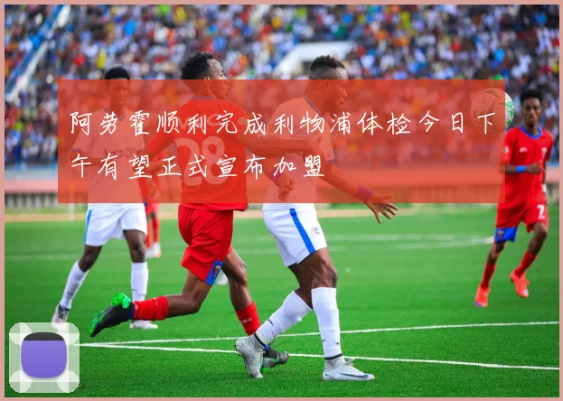 阿劳霍顺利完成利物浦体检今日下午有望正式宣布加盟