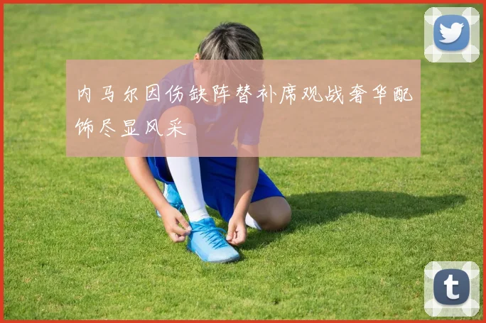 内马尔因伤缺阵替补席观战奢华配饰尽显风采