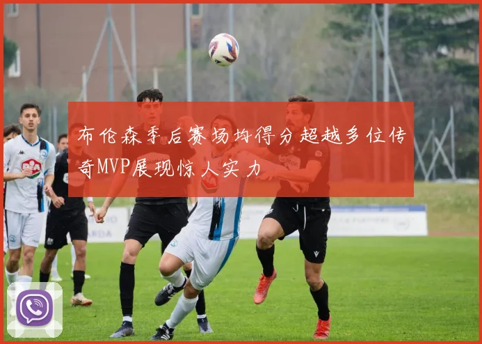 布伦森季后赛场均得分超越多位传奇MVP展现惊人实力